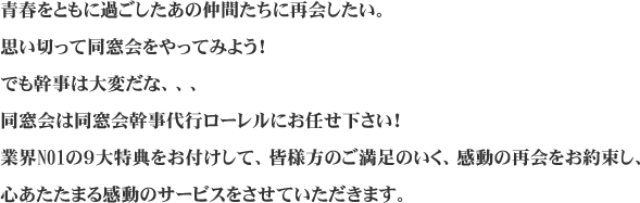 青春をともに過ごしたあの仲間たちに再会したい。
思い切って同窓会をやってみよう!
でも幹事は大変だな、、、
同窓会は同窓会幹事代行ローレルにお任せ下さい!
業界NO1の9大特典をお付けして、皆様方のご満足のいく、感動の再会をお約束し、
心あたたまる感動のサービスをさせていただきます。